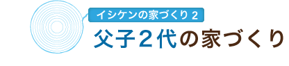 イシケンの家づくり2　父子2代の家づくり